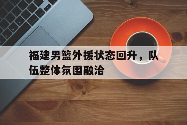 福建男篮外援状态回升,队伍整体氛围融洽的简单介绍